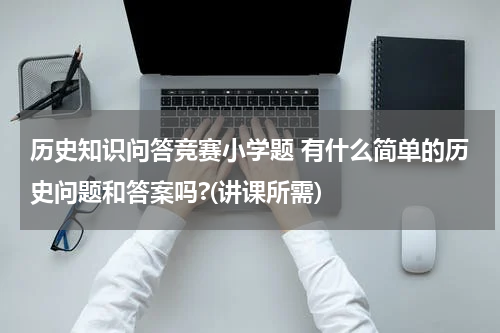 历史知识问答竞赛小学题 有什么简单的历史问题和答案吗?(讲课所需)