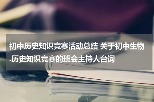 初中历史知识竞赛活动总结 关于初中生物.历史知识竞赛的班会主持人台词