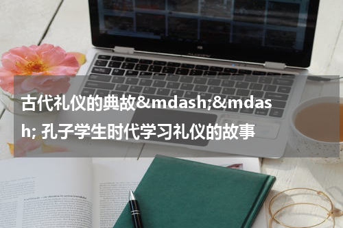 古代礼仪的典故&mdash;&mdash; 孔子学生时代学习礼仪的故事
