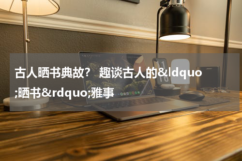 古人晒书典故？ 趣谈古人的&ldquo;晒书&rdquo;雅事