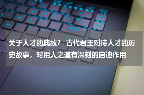 关于人才的典故？ 古代君王对待人才的历史故事，对用人之道有深刻的启迪作用