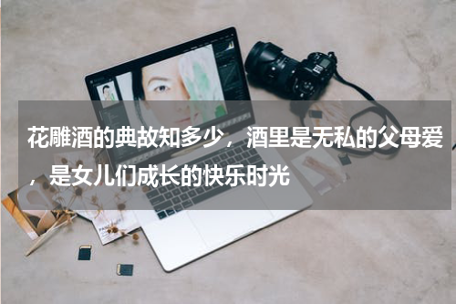 花雕酒的典故知多少，酒里是无私的父母爱，是女儿们成长的快乐时光