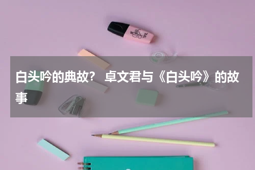 白头吟的典故？ 卓文君与《白头吟》的故事