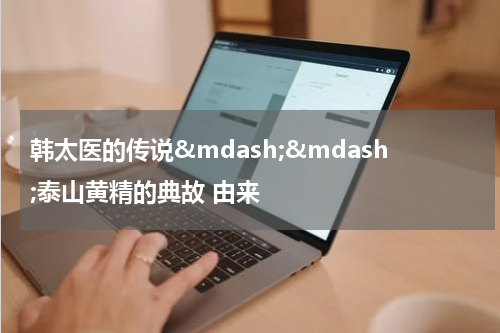 韩太医的传说&mdash;&mdash;泰山黄精的典故 由来