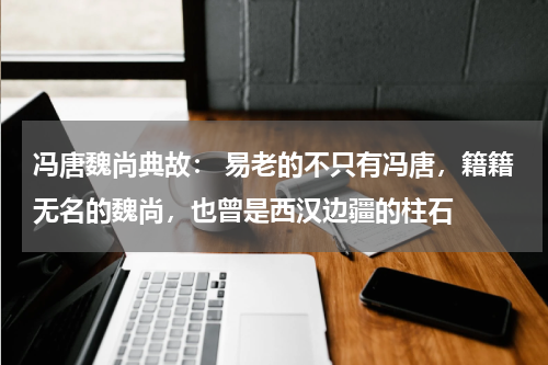 冯唐魏尚典故： 易老的不只有冯唐，籍籍无名的魏尚，也曾是西汉边疆的柱石