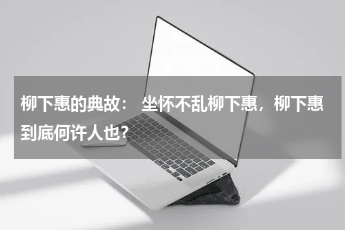 柳下惠的典故： 坐怀不乱柳下惠，柳下惠到底何许人也？