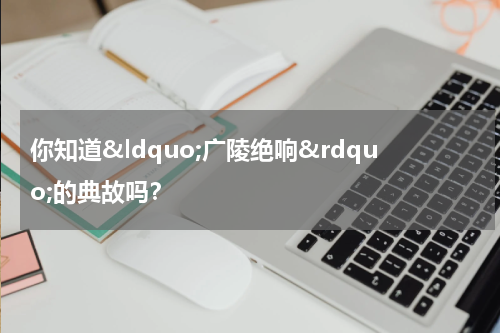 你知道&ldquo;广陵绝响&rdquo;的典故吗？