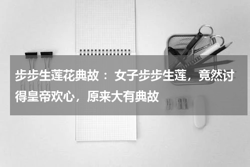 步步生莲花典故 ：女子步步生莲，竟然讨得皇帝欢心，原来大有典故