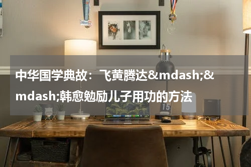 中华国学典故：飞黄腾达&mdash;&mdash;韩愈勉励儿子用功的方法