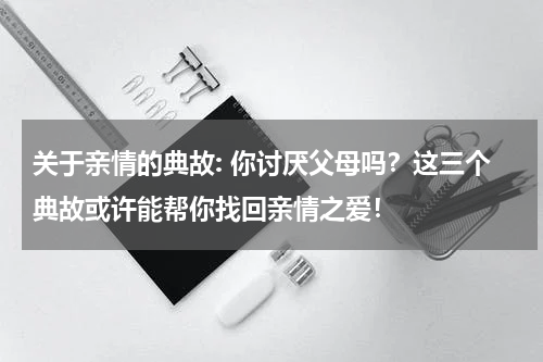 关于亲情的典故: 你讨厌父母吗？这三个典故或许能帮你找回亲情之爱！