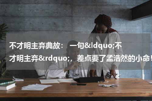 不才明主弃典故： 一句&ldquo;不才明主弃&rdquo;，差点要了孟浩然的小命！
