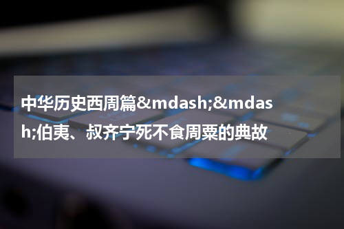 中华历史西周篇&mdash;&mdash;伯夷、叔齐宁死不食周粟的典故