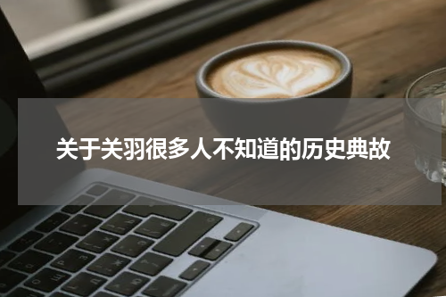 关于关羽很多人不知道的历史典故