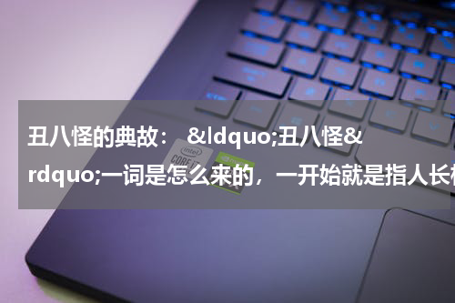 丑八怪的典故： &ldquo;丑八怪&rdquo;一词是怎么来的，一开始就是指人长相难看吗？