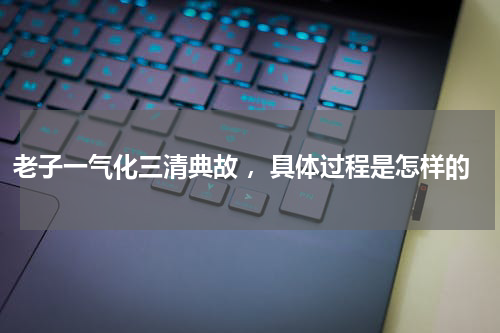 老子一气化三清典故 ，具体过程是怎样的