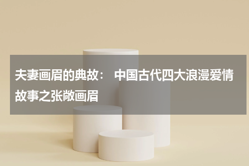 夫妻画眉的典故： 中国古代四大浪漫爱情故事之张敞画眉