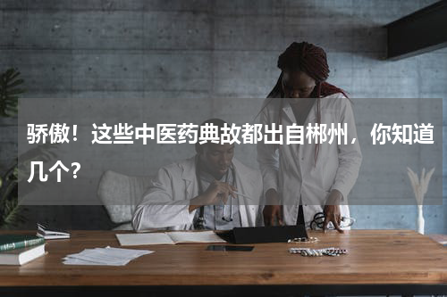 骄傲！这些中医药典故都出自郴州，你知道几个？