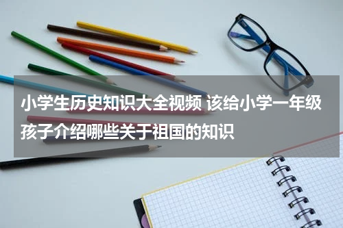 小学生历史知识大全视频 该给小学一年级孩子介绍哪些关于祖国的知识