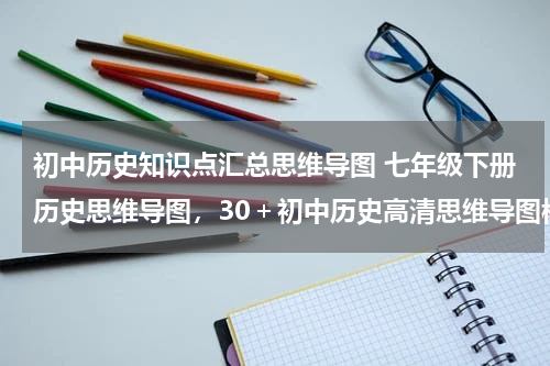初中历史知识点汇总思维导图 七年级下册历史思维导图，30＋初中历史高清思维导图模板分享