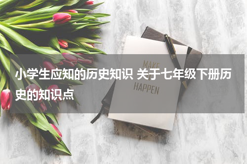 小学生应知的历史知识 关于七年级下册历史的知识点