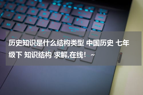 历史知识是什么结构类型 中国历史 七年级下 知识结构 求解,在线！~