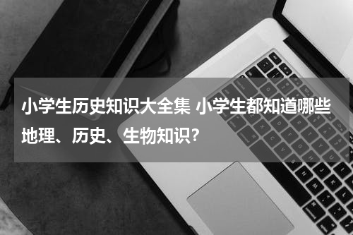 小学生历史知识大全集 小学生都知道哪些地理、历史、生物知识？