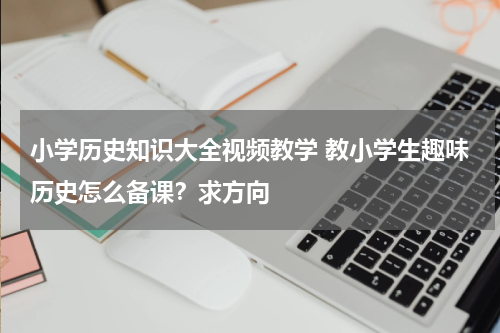 小学历史知识大全视频教学 教小学生趣味历史怎么备课？求方向