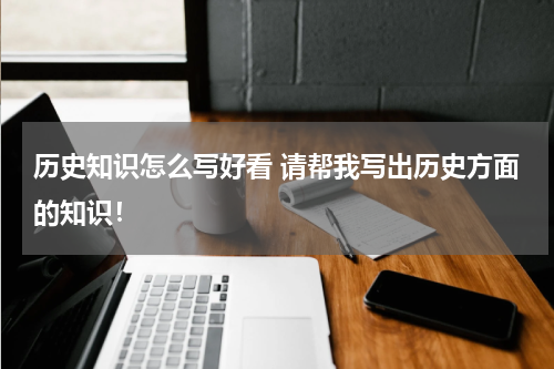 历史知识怎么写好看 请帮我写出历史方面的知识！