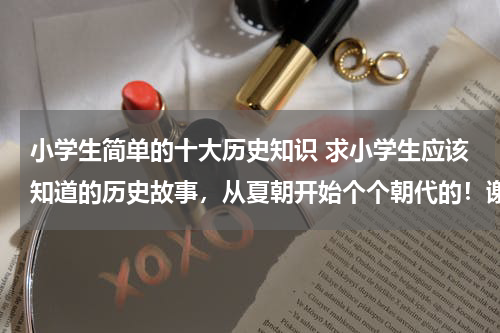 小学生简单的十大历史知识 求小学生应该知道的历史故事，从夏朝开始个个朝代的！谢谢！！！！！！！