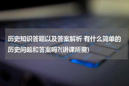 历史知识答题以及答案解析 有什么简单的历史问题和答案吗?(讲课所需)