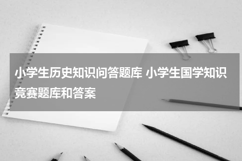 小学生历史知识问答题库 小学生国学知识竞赛题库和答案