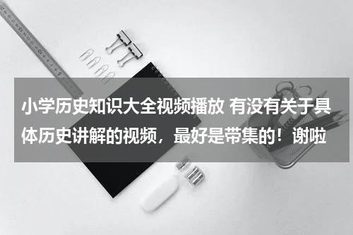 小学历史知识大全视频播放 有没有关于具体历史讲解的视频，最好是带集的！谢啦