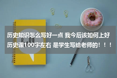 历史知识怎么写好一点 我今后该如何上好历史课100字左右 是学生写给老师的！！！