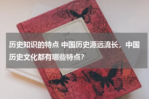 历史知识的特点 中国历史源远流长，中国历史文化都有哪些特点？