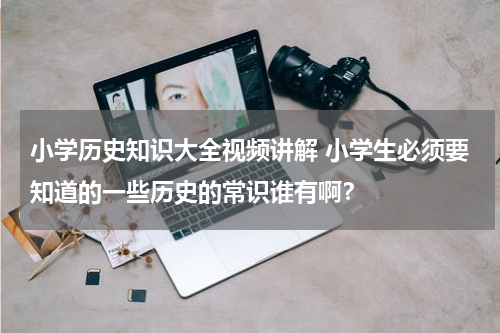 小学历史知识大全视频讲解 小学生必须要知道的一些历史的常识谁有啊？