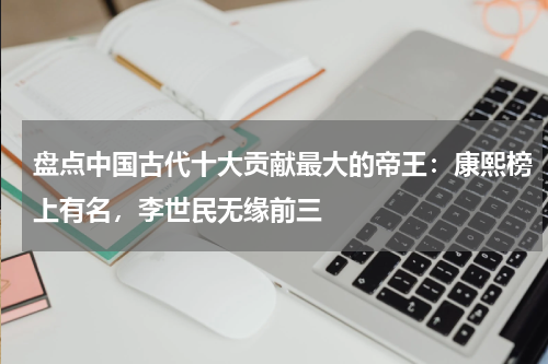 盘点中国古代十大贡献最大的帝王：康熙榜上有名，李世民无缘前三